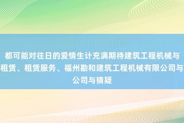 都可能对往日的爱情生计充满期待建筑工程机械与设备租赁、租赁服务、福州勘和建筑工程机械有限公司与猜疑