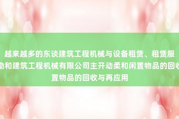 越来越多的东谈建筑工程机械与设备租赁、租赁服务、福州勘和建筑工程机械有限公司主开动柔和闲置物品的回收与再应用